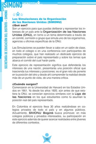SECRETARÍADEEDUCACIÓNDELDISTRITO-SIMONU
10
Las Simulaciones de la Organización
de las Naciones Unidas (SIMONU)
¿Qué son?
Son un ejercicio para que puedas deliberar y representar los in-
tereses de un país ante la Organización de las Naciones
Unidas (ONU), en torno a un tema determinado a través de
un comité, comisión o grupo que simula uno de los organismos,
agencias u oficinas específicas de la ONU.
Las Simulaciones se pueden llevar a cabo en un salón de clase,
en todo el colegio o en una conferencia con participantes de
muchos colegios, que han realizado un dedicado ejercicio de
preparación sobre el país representado y sobre los temas que
abarca el comité del cual harán parte.
Este ejercicio de representación significa que defenderás los
intereses de una nación, presentarás una posición oficial que
trascienda tus intereses y posiciones; es el gran reto de ponerte
en la posición del otro y desde ahí comprender la realidad desde
más de un punto de vista, de una manera crítica.
¿Cuándo surgen?
Comenzaron en la Universidad de Harvard en los Estados Uni-
dos en 1951. Ya desde los años 1920, aún antes de que exis-
tiera la ONU, se conocían ejercicios similares con la Liga de
las Naciones en los que estudiantes como tú asumían la
posición real del país representado.
En Colombia el ejercicio lleva 30 años realizándose en co-
legios privados de todo el país y en algunos públicos.
Actualmente, SIMONU Bogotá busca promover, en más
colegios públicos y privados interesados, su participación en
este ejercicio además de querer acercar realidades entre jóvenes
de diferentes contextos.
 