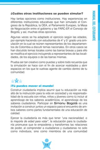 MANUALDELESTUDIANTE
11
¿Cuáles otras instituciones se pueden simular?
Hay tantas opciones como instituciones. Hay experiencias en
diferentes instituciones educativas que han simulado el Con-
greso de la República, la OEA, el Parlamento Europeo, la Mesa
de Negociación entre el gobierno y las FARC-EP, el Concejo de
Bogotá, y así, muchas otras opciones.
Algunas veces se ha adaptado el ejercicio según las edades,
por ejemplo haciendo con estudiantes de 4° y 5° grado una sim-
ulación en la cual se reúnen representantes de los departamen-
tos de Colombia a discutir temas nacionales. En otros casos se
han discutido temas locales como las barras bravas y para ello
se modifica el ejercicio incluyendo a representantes de las locali-
dades, de los equipos o de las barras mismas.
Prueba ser tan creativo como puedas y sobre todo recuerda que
la simulación se hace con el fin de acercar realidades y abrir
espacios en los que te vuelvas agente de cambio dentro de tu
comunidad.
¡Tú puedes mover el mundo!
Construir ciudadanía implica asumir que tu educación va más
allá de la instrucción para la vida en sociedad y es responsabi-
lidad de la escuela con niñas, niños y jóvenes como tú incluir al
aprendizaje de los saberes académicos, el aprendizaje de los
saberes ciudadanos. Participar en Simonu Bogotá es una
invitación a construir juntos un espacio para el encuentro de am-
bos saberes como partes fundamentales de una educación de
calidad.
Ejercer la ciudadanía es más que tener “una nacionalidad, o
la mayoría de edad para votar”, la educación para la ciudada-
nía promueve que te empoderes y transformes las relaciones
de poder, al comprender a ciudadanos y ciudadanas no solo
como individuos, sino como miembros de una comunidad
 