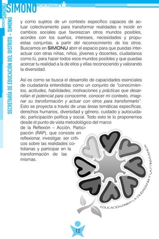 SECRETARÍADEEDUCACIÓNDELDISTRITO-SIMONU
12
y como sujetos de un contexto específico capaces de ac-
tuar colectivamente para transformar realidades e incidir en
cambios sociales que favorezcan otros mundos posibles,
acordes con los sueños, intereses, necesidades y propu-
estas conjuntas, a partir del reconocimiento de los otros.
Buscamos en SIMONU abrir el espacio para que puedas inter-
actuar con otras niñas, niños, jóvenes y docentes, ciudadanos
como tú, para hacer todos esos mundos posibles y que puedas
acercar tu realidad a la de ellos y ellas reconociendo y valorando
la diversidad.
Así es como se busca el desarrollo de capacidades esenciales
de ciudadanía entendidas como un conjunto de “conocimien-
tos, actitudes, habilidades, motivaciones y prácticas que desar-
rollan el potencial para conocerme, conocer mi contexto, imagi-
nar su transformación y actuar con otros para transformarlo”.
Esto se proyecta a través de unas áreas temáticas específicas,
derechos humanos, diversidad y género, cuidado y autocuida-
do, participación política y social. Todo esto te lo proponemos
desde el punto de vista metodológico del marco
de la Reflexión – Acción, Partici-
pación (RAP), que consiste en
reflexionar, investigar, ser críti-
cos sobre las realidades co-
tidianas y participar en la
transformación de las
mismas.
 
