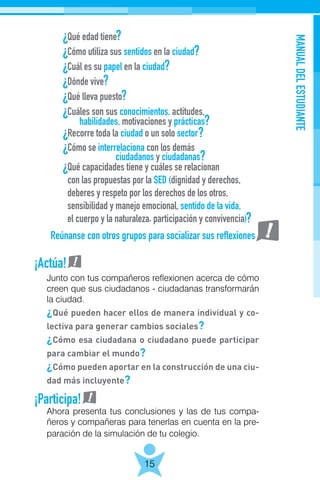 MANUALDELESTUDIANTE
15
Junto con tus compañeros reflexionen acerca de cómo
creen que sus ciudadanos - ciudadanas transformarán
la ciudad.
¿Qué pueden hacer ellos de manera individual y co-
lectiva para generar cambios sociales?
¿Cómo esa ciudadana o ciudadano puede participar
para cambiar el mundo?
¿Cómo pueden aportar en la construcción de una ciu-
dad más incluyente?
Reúnanse con otros grupos para socializar sus reflexiones
¡Actúa!
¡Participa!
Ahora presenta tus conclusiones y las de tus compa-
ñeros y compañeras para tenerlas en cuenta en la pre-
paración de la simulación de tu colegio.
 
