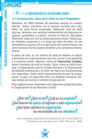 SECRETARÍADEEDUCACIÓNDELDISTRITO-SIMONU
16
1.1. Introducción: ¿Qué son? ¿Qué no son? Propósitos
Alrededor de 7000 millones de personas vivimos en nuestro
planeta. Todos, miembros de la especie humana pero divi-
didos de cada forma imaginable. Hablamos más de 4500
idiomas, tenemos una variedad impresionante de creencias re-
ligiosas, sociedades y culturas, vivimos en más de 190 países
diferentes, cada uno con su propio gobierno y leyes. Países que,
en múltiples ocasiones y a lo largo de miles de años, se han
enfrentado en guerras. En la mayor parte de nuestra historia, los
seres humanos hemos estado divididos y en constante enfrenta-
miento.
A pesar de esto, en los últimos 50 años ha habido un rápido
crecimiento de organizaciones que nos reúnen a las personas
y a nuestros países. Algunas, como las Naciones Unidas,
tienen miembros de todo el mundo. Otros, como la Unión Euro-
pea, la Organización para la Unidad Africana o la Organización
de Estados Americanos y la Unión de Naciones Suramericanas
son regionales. Todas estas organizaciones buscan la coope-
ración, la paz y la seguridad entre sus Estados miembros. Así,
hay cientos de motivos y criterios de agrupación.
Este capítulo busca responder a las siguientes preguntas sobre
la Organización de las Naciones Unidas:
1. LA ORGANIZACIÓN DE LAS NACIONES UNIDAS
Texto traducido y adaptado de la introducción de “United Nations?
International Co-operation since 1945” (Brooman, 1990)
1
 