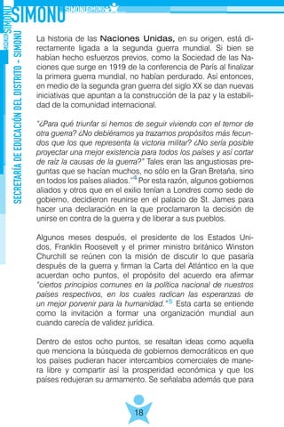 SECRETARÍADEEDUCACIÓNDELDISTRITO-SIMONU
18
La historia de las Naciones Unidas, en su origen, está di-
rectamente ligada a la segunda guerra mundial. Si bien se
habían hecho esfuerzos previos, como la Sociedad de las Na-
ciones que surge en 1919 de la conferencia de París al finalizar
la primera guerra mundial, no habían perdurado. Así entonces,
en medio de la segunda gran guerra del siglo XX se dan nuevas
iniciativas que apuntan a la construcción de la paz y la estabili-
dad de la comunidad internacional.
“¿Para qué triunfar si hemos de seguir viviendo con el temor de
otra guerra? ¿No debiéramos ya trazarnos propósitos más fecun-
dos que los que representa la victoria militar? ¿No sería posible
proyectar una mejor existencia para todos los países y así cortar
de raíz la causas de la guerra?” Tales eran las angustiosas pre-
guntas que se hacían muchos, no sólo en la Gran Bretaña, sino
en todos los países aliados.” Por esta razón, algunos gobiernos
aliados y otros que en el exilio tenían a Londres como sede de
gobierno, decidieron reunirse en el palacio de St. James para
hacer una declaración en la que proclamaron la decisión de
unirse en contra de la guerra y de liberar a sus pueblos.
Algunos meses después, el presidente de los Estados Uni-
dos, Franklin Roosevelt y el primer ministro británico Winston
Churchill se reúnen con la misión de discutir lo que pasaría
después de la guerra y firman la Carta del Atlántico en la que
acuerdan ocho puntos, el propósito del acuerdo era afirmar
“ciertos principios comunes en la política nacional de nuestros
países respectivos, en los cuales radican las esperanzas de
un mejor porvenir para la humanidad.” Esta carta se entiende
como la invitación a formar una organización mundial aun
cuando carecía de validez jurídica.
Dentro de estos ocho puntos, se resaltan ideas como aquella
que menciona la búsqueda de gobiernos democráticos en que
los países pudieran hacer intercambios comerciales de mane-
ra libre y compartir así la prosperidad económica y que los
países redujeran su armamento. Se señalaba además que para
4
5
 