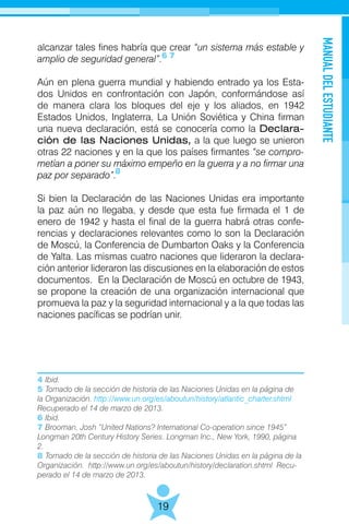 MANUALDELESTUDIANTE
19
alcanzar tales fines habría que crear “un sistema más estable y
amplio de seguridad general”.
Aún en plena guerra mundial y habiendo entrado ya los Esta-
dos Unidos en confrontación con Japón, conformándose así
de manera clara los bloques del eje y los aliados, en 1942
Estados Unidos, Inglaterra, La Unión Soviética y China firman
una nueva declaración, está se conocería como la Declara-
ción de las Naciones Unidas, a la que luego se unieron
otras 22 naciones y en la que los países firmantes “se compro-
metían a poner su máximo empeño en la guerra y a no firmar una
paz por separado”.
Si bien la Declaración de las Naciones Unidas era importante
la paz aún no llegaba, y desde que esta fue firmada el 1 de
enero de 1942 y hasta el final de la guerra habrá otras confe-
rencias y declaraciones relevantes como lo son la Declaración
de Moscú, la Conferencia de Dumbarton Oaks y la Conferencia
de Yalta. Las mismas cuatro naciones que lideraron la declara-
ción anterior lideraron las discusiones en la elaboración de estos
documentos. En la Declaración de Moscú en octubre de 1943,
se propone la creación de una organización internacional que
promueva la paz y la seguridad internacional y a la que todas las
naciones pacíficas se podrían unir.
6 7
4 Ibid.
5 Tomado de la sección de historia de las Naciones Unidas en la página de
la Organización. http://www.un.org/es/aboutun/history/atlantic_charter.shtml
Recuperado el 14 de marzo de 2013.
6 Ibid.
7 Brooman, Josh “United Nations? International Co-operation since 1945”
Longman 20th Century History Series. Longman Inc., New York, 1990, página
2.
8 Tomado de la sección de historia de las Naciones Unidas en la página de la
Organización. http://www.un.org/es/aboutun/history/declaration.shtml Recu-
perado el 14 de marzo de 2013.
8
 