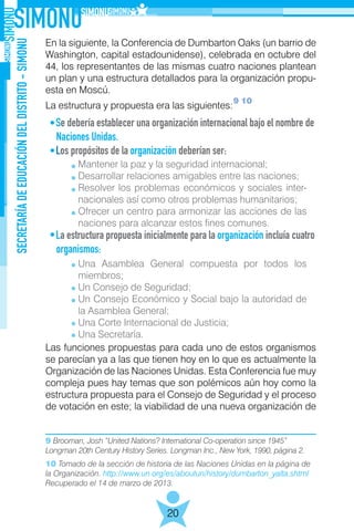 SECRETARÍADEEDUCACIÓNDELDISTRITO-SIMONU
20
En la siguiente, la Conferencia de Dumbarton Oaks (un barrio de
Washington, capital estadounidense), celebrada en octubre del
44, los representantes de las mismas cuatro naciones plantean
un plan y una estructura detallados para la organización propu-
esta en Moscú.
La estructura y propuesta era las siguientes:
Se debería establecer una organización internacional bajo el nombre de
Naciones Unidas.
Los propósitos de la organización deberían ser:
	
La estructura propuesta inicialmente para la organización incluía cuatro
organismos:
	
Las funciones propuestas para cada uno de estos organismos
se parecían ya a las que tienen hoy en lo que es actualmente la
Organización de las Naciones Unidas. Esta Conferencia fue muy
compleja pues hay temas que son polémicos aún hoy como la
estructura propuesta para el Consejo de Seguridad y el proceso
de votación en este; la viabilidad de una nueva organización de
9 10
9 Brooman, Josh “United Nations? International Co-operation since 1945”
Longman 20th Century History Series. Longman Inc., New York, 1990, página 2.
10 Tomado de la sección de historia de las Naciones Unidas en la página de
la Organización. http://www.un.org/es/aboutun/history/dumbarton_yalta.shtml
Recuperado el 14 de marzo de 2013.
Mantener la paz y la seguridad internacional;
Desarrollar relaciones amigables entre las naciones;
Resolver los problemas económicos y sociales inter-
nacionales así como otros problemas humanitarios;
Ofrecer un centro para armonizar las acciones de las
naciones para alcanzar estos fines comunes.
Una Asamblea General compuesta por todos los
miembros;
Un Consejo de Seguridad;
Un Consejo Económico y Social bajo la autoridad de
la Asamblea General;
Una Corte Internacional de Justicia;
Una Secretaría.
 