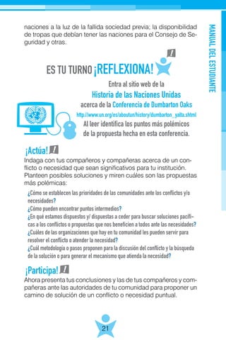 MANUALDELESTUDIANTE
21
naciones a la luz de la fallida sociedad previa; la disponibilidad
de tropas que debían tener las naciones para el Consejo de Se-
guridad y otras.
Entra al sitio web de la
Historia de las Naciones Unidas
acerca de la Conferencia de Dumbarton Oaks
http://www.un.org/es/aboutun/history/dumbarton_yalta.shtml
Al leer identifica los puntos más polémicos
de la propuesta hecha en esta conferencia.
¿Cómo se establecen las prioridades de las comunidades ante los conflictos y/o
necesidades?
¿Cómo pueden encontrar puntos intermedios?
¿En qué estamos dispuestos y/ dispuestas a ceder para buscar soluciones pacífi-
cas a los conflictos o propuestas que nos beneficien a todos ante las necesidades?
¿Cuáles de las organizaciones que hay en tu comunidad les pueden servir para
resolver el conflicto o atender la necesidad?
¿Cuál metodología o pasos proponen para la discusión del conflicto y la búsqueda
de la solución o para generar el mecanismo que atienda la necesidad?
¡Actúa!
¡Participa!
Ahora presenta tus conclusiones y las de tus compañeros y com-
pañeras ante las autoridades de tu comunidad para proponer un
camino de solución de un conflicto o necesidad puntual.
Indaga con tus compañeros y compañeras acerca de un con-
flicto o necesidad que sean significativos para tu institución.
Planteen posibles soluciones y miren cuáles son las propuestas
más polémicas:
 