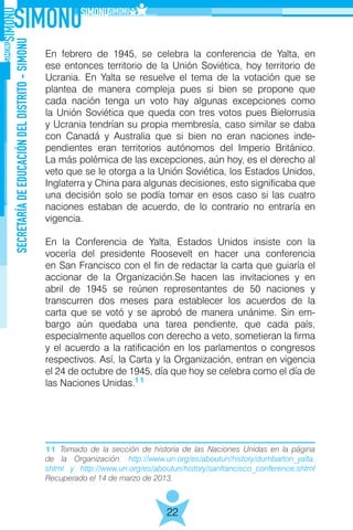 SECRETARÍADEEDUCACIÓNDELDISTRITO-SIMONU
22
En febrero de 1945, se celebra la conferencia de Yalta, en
ese entonces territorio de la Unión Soviética, hoy territorio de
Ucrania. En Yalta se resuelve el tema de la votación que se
plantea de manera compleja pues si bien se propone que
cada nación tenga un voto hay algunas excepciones como
la Unión Soviética que queda con tres votos pues Bielorrusia
y Ucrania tendrían su propia membresía, caso similar se daba
con Canadá y Australia que si bien no eran naciones inde-
pendientes eran territorios autónomos del Imperio Británico.
La más polémica de las excepciones, aún hoy, es el derecho al
veto que se le otorga a la Unión Soviética, los Estados Unidos,
Inglaterra y China para algunas decisiones, esto significaba que
una decisión solo se podía tomar en esos caso si las cuatro
naciones estaban de acuerdo, de lo contrario no entraría en
vigencia.
En la Conferencia de Yalta, Estados Unidos insiste con la
vocería del presidente Roosevelt en hacer una conferencia
en San Francisco con el fin de redactar la carta que guiaría el
accionar de la Organización.Se hacen las invitaciones y en
abril de 1945 se reúnen representantes de 50 naciones y
transcurren dos meses para establecer los acuerdos de la
carta que se votó y se aprobó de manera unánime. Sin em-
bargo aún quedaba una tarea pendiente, que cada país,
especialmente aquellos con derecho a veto, sometieran la firma
y el acuerdo a la ratificación en los parlamentos o congresos
respectivos. Así, la Carta y la Organización, entran en vigencia
el 24 de octubre de 1945, día que hoy se celebra como el día de
las Naciones Unidas.11
11 Tomado de la sección de historia de las Naciones Unidas en la página
de la Organización. http://www.un.org/es/aboutun/history/dumbarton_yalta.
shtml y http://www.un.org/es/aboutun/history/sanfrancisco_conference.shtml
Recuperado el 14 de marzo de 2013.
 