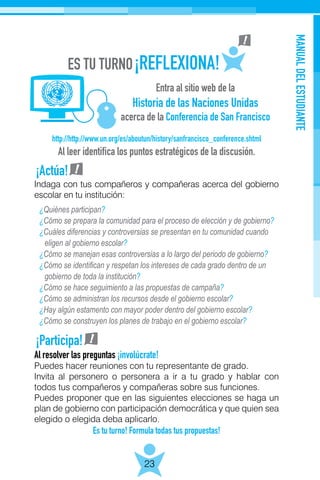 MANUALDELESTUDIANTE
23
http://http://www.un.org/es/aboutun/history/sanfrancisco_conference.shtml
Al leer identifica los puntos estratégicos de la discusión.
Entra al sitio web de la
Historia de las Naciones Unidas
acerca de la Conferencia de San Francisco
¿Quiénes participan?
¿Cómo se prepara la comunidad para el proceso de elección y de gobierno?
¿Cuáles diferencias y controversias se presentan en tu comunidad cuando
eligen al gobierno escolar?
¿Cómo se manejan esas controversias a lo largo del periodo de gobierno?
¿Cómo se identifican y respetan los intereses de cada grado dentro de un
gobierno de toda la institución?
¿Cómo se hace seguimiento a las propuestas de campaña?
¿Cómo se administran los recursos desde el gobierno escolar?
¿Hay algún estamento con mayor poder dentro del gobierno escolar?
¿Cómo se construyen los planes de trabajo en el gobierno escolar?
¡Actúa!
¡Participa!
Al resolver las preguntas ¡involúcrate!
Puedes hacer reuniones con tu representante de grado.
Invita al personero o personera a ir a tu grado y hablar con
todos tus compañeros y compañeras sobre sus funciones.
Puedes proponer que en las siguientes elecciones se haga un
plan de gobierno con participación democrática y que quien sea
elegido o elegida deba aplicarlo.
Es tu turno! Formula todas tus propuestas!
Indaga con tus compañeros y compañeras acerca del gobierno
escolar en tu institución:
 
