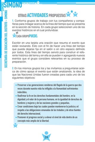 SECRETARÍADEEDUCACIÓNDELDISTRITO-SIMONU
24
1. Conforma grupos de trabajo con tus compañeros y compa-
ñeras para indagar acerca de la línea del tiempo que se presenta
en la sección de historia. En cada grupo seleccionen uno de los
eventos históricos en el cual profundizar.
Escribir en una tarjeta una oración que resuma el evento que
están revisando. Esto con el fin de hacer una línea del tiempo
que pueda dejarse fija en el salón o en otro espacio definido
por todos. Esta línea del tiempo servirá para construir el refe-
rente histórico del tema y en ella se pueden ir agregando nuevos
eventos que el grupo considere relevantes en su proceso de
preparación.
2. En los mismos grupos los y las invitamos a preguntarse acer-
ca de cómo apoya el evento que están analizando, la idea de
que las Naciones Unidas fueron creadas para cada uno de los
siguientes objetivos:
Preservar a las generaciones venideras del flagelo de la guerra que dos
veces durante nuestra vida ha infligido a la Humanidad sufrimientos
indecibles,
Reafirmar la fe en los derechos fundamentales del hombre, en la
dignidad y el valor de la persona humana, en la igualdad de derechos de
hombres y mujeres y de las naciones grandes y pequeñas,
Crear condiciones bajo las cuales puedan mantenerse la justicia y el
respeto a las obligaciones emanadas de los tratados y de otras fuentes
del derecho internacional,
Promover el progreso social y a elevar el nivel de vida dentro de un
concepto más amplio de la libertad.
 