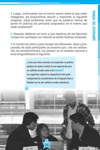 MANUALDELESTUDIANTE
25
3. Luego, continuando con el mismo evento sobre el que están
indagando, les proponemos discutir y responder la siguiente
pregunta: ¿Qué problemas creen que se pudieron derivar de
poner en práctica los principios propuestos en el evento que
están analizando?
4. Después deliberen en torno a qué objetivos de las Naciones
Unidas han cambiado con relación al evento histórico analizado.
5. A manera de cierre y para recoger las reflexiones, ideas y pro-
puestas de cada participante se propone que, una vez analiza-
dos los acontecimientos, los piensen en el contexto nacional o
local preguntándose lo siguiente:
¿Creen que estos acuerdos y/o propuestas se podrían
plantear de manera similar en una negociación para
un conflicto armado como el de Colombia?
Les sugerimos explicar la respuesta de cada quien
comparando las características de la Segunda Guerra
Mundial con las del conflicto armado colombiano.
 