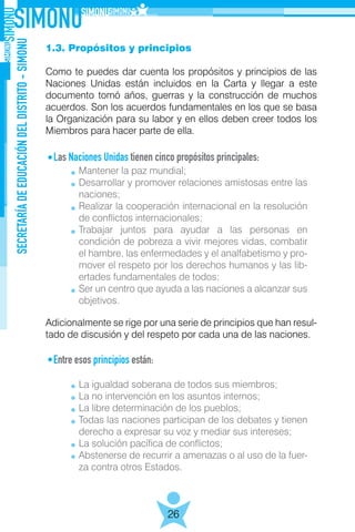 SECRETARÍADEEDUCACIÓNDELDISTRITO-SIMONU
26
1.3. Propósitos y principios
Como te puedes dar cuenta los propósitos y principios de las
Naciones Unidas están incluidos en la Carta y llegar a este
documento tomó años, guerras y la construcción de muchos
acuerdos. Son los acuerdos fundamentales en los que se basa
la Organización para su labor y en ellos deben creer todos los
Miembros para hacer parte de ella.
Las Naciones Unidas tienen cinco propósitos principales:
	
Adicionalmente se rige por una serie de principios que han resul-
tado de discusión y del respeto por cada una de las naciones.
Entre esos principios están:
	
Mantener la paz mundial;
Desarrollar y promover relaciones amistosas entre las
naciones;
Realizar la cooperación internacional en la resolución
de conflictos internacionales;
Trabajar juntos para ayudar a las personas en
condición de pobreza a vivir mejores vidas, combatir
el hambre, las enfermedades y el analfabetismo y pro-
mover el respeto por los derechos humanos y las lib-
ertades fundamentales de todos;
Ser un centro que ayuda a las naciones a alcanzar sus
objetivos.
La igualdad soberana de todos sus miembros;
La no intervención en los asuntos internos;
La libre determinación de los pueblos;
Todas las naciones participan de los debates y tienen
derecho a expresar su voz y mediar sus intereses;
La solución pacífica de conflictos;
Abstenerse de recurrir a amenazas o al uso de la fuer-
za contra otros Estados.
 