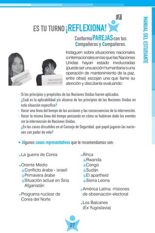 ConformaPAREJAScon tus
compañeras y compañeros.
MANUALDELESTUDIANTE
27
Indaguen sobre situaciones nacionales
ointernacionalesenlasquelasNaciones
Unidas hayan estado involucradas
(puedeserunaacciónhumanitariaouna
operación de mantenimiento de la paz,
entre otras) escojan una que llame su
atención y discútanla evaluando:
·	 Si los principios y propósitos de las Naciones Unidas fueron aplicados.
	¿Cuál es la aplicabilidad y/o alcance de los principios de las Naciones Unidas en
esta situación específica?
·	 Hacer una línea del tiempo de las acciones y las consecuencias de la intervención.
·	 Hacer la misma línea del tiempo pensando en cómo se hubieran dado los eventos
sin la intervención de Naciones Unidas.
	¿En los casos discutidos en el Consejo de Seguridad, qué papel jugaron las nacio-
nes con poder de veto?
La guerra de Corea
Oriente Medio
Conflicto árabe - israelí
Primavera árabe
Situación actual en Siria
Afganistán
Programa nuclear de
Corea del Norte
África
Rwanda
Congo
Sudán
El apartheid
Sierra Leona
América Latina: misiones
de observación electoral
Los Balcanes
(Ex Yugoslavia)
Algunos casos representativos que te recomendamos son:
 