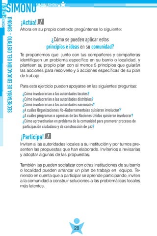 SECRETARÍADEEDUCACIÓNDELDISTRITO-SIMONU
28
Ahora en su propio contexto pregúntense lo siguiente:
Te proponemos que junto con tus compañeros y compañeras
identifiquen un problema específico en su barrio o localidad, y
planteen su propio plan con al menos 5 principios que guiarán
las acciones para resolverlo y 5 acciones específicas de su plan
de trabajo.
Para este ejercicio pueden apoyarse en las siguientes preguntas:
Inviten a las autoridades locales a su institución y por turnos pre-
senten las propuestas que han elaborado. Invítenlos a revisarlas
y adoptar algunas de las propuestas.
También las pueden socializar con otras instituciones de su barrio
o localidad pueden arrancar un plan de trabajo en equipo. Te-
niendo en cuenta que a participar se aprende participando, inviten
a la comunidad a construir soluciones a las problemáticas locales
más latentes.
¡Actúa!
¡Participa!
¿Cómo se pueden aplicar estos
principios e ideas en su comunidad?
¿Cómo involucrarían a las autoridades locales?
¿Cómo involucrarían a las autoridades distritales?
¿Cómo involucrarían a las autoridades nacionales?
¿A cuáles Organizaciones No-Gubernamentales quisieran involucrar?
¿A cuáles programas o agencias de las Naciones Unidas quisieran involucrar?
¿Cómo aprovecharían en problema de la comunidad para promover procesos de
participación ciudadana y de construcción de paz?
 