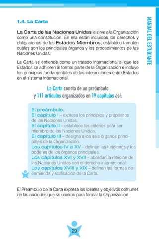 MANUALDELESTUDIANTE
29
1.4. La Carta
La Carta de las Naciones Unidas le sirve a la Organización
como una constitución. En ella están incluidos los derechos y
obligaciones de los Estados Miembros, establece también
cuáles son los principales órganos y los procedimientos de las
Naciones Unidas.
La Carta se entiende como un tratado internacional al que los
Estados se adhieren al formar parte de la Organización e incluye
los principios fundamentales de las interacciones entre Estados
en el sistema internacional.
	 El preámbulo.
	 El capítulo I – expresa los principios y propósitos
	 de las Naciones Unidas.
	 El capítulo II – establece los criterios para ser
	 miembro de las Naciones Unidas.
	 El capítulo III – designa a los seis órganos princi- 	
	 pales de la Organización.
	 Los capítulos IV a XV – definen las funciones y los
	 poderes de los órganos principales.
	 Los capítulos XVI y XVII – abordan la relación de
	 las Naciones Unidas con el derecho internacional.
	 Los capítulos XVIII y XIX – definen las formas de
	 enmienda y ratificación de la Carta.
El Preámbulo de la Carta expresa los ideales y objetivos comunes
de las naciones que se unieron para formar la Organización:
La Carta consta de un preámbulo
y 111 artículos organizados en 19 capítulos así:
 