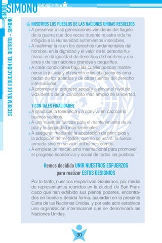SECRETARÍADEEDUCACIÓNDELDISTRITO-SIMONU
30
NOSOTROS LOS PUEBLOS DE LAS NACIONES UNIDAS RESUELTOS
A preservar a las generaciones venideras del flagelo
de la guerra que dos veces durante nuestra vida ha
infligido a la Humanidad sufrimientos indecibles,
A reafirmar la fe en los derechos fundamentales del
hombre, en la dignidad y el valor de la persona hu-
mana, en la igualdad de derechos de hombres y mu- 	
jeres y de las naciones grandes y pequeñas,
A crear condiciones bajo las cuales puedan mante-
nerse la justicia y el respeto a las obligaciones ema-
nadas de los tratados y de otras fuentes del derecho
internacional,
A promover el progreso social y a elevar el nivel de
vida dentro de un concepto más amplio de la libertad,
Y CON TALES FINALIDADES
A practicar la tolerancia y a convivir en paz como
buenos vecinos.
A unir nuestras fuerzas para el mantenimiento de la
paz y la seguridad internacionales.
A asegurar, mediante la aceptación de principios y
la adopción de métodos, que no se usará; la fuerza
armada sino en servicio del interés común.
A emplear un mecanismo internacional para promover
el progreso económico y social de todos los pueblos.
Por lo tanto, nuestros respectivos Gobiernos, por medio
de representantes reunidos en la ciudad de San Fran-
cisco que han exhibido sus plenos poderes, encontra-
dos en buena y debida forma, acuerdan en la presente
Carta de las Naciones Unidas, y por este acto establece
una organización internacional que se denominará las
Naciones Unidas.
Hemos decidido UNIR NUESTROS ESFUERZOS
para realizar ESTOS DESIGNIOS
 