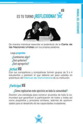 MANUALDELESTUDIANTE
31
De manera individual reescribe el preámbulo de la Carta de
las Naciones Unidas con tus propias palabras.
Luego pregúntate:
Con tus compañeros y compañeras formen grupos de 3 o 4
estudiantes y planteen el que debería ser para ustedes en
preámbulo del Manual de Convivencia de su institución.
Diseñen una estrategia para construir acuerdos de toda la co-
munidad que garanticen la participación de todos y todas así
como propósitos y principios similares, además de oportuni-
dades para el desarrollo de las capacidades ciudadanas.
¿Cambiarías algo?
¿Qué quitarías?
¿Qué agregarías?
¿Cómo replicarían este ejercicio en toda la comunidad?
¡Actúa!
¡Participa!
 