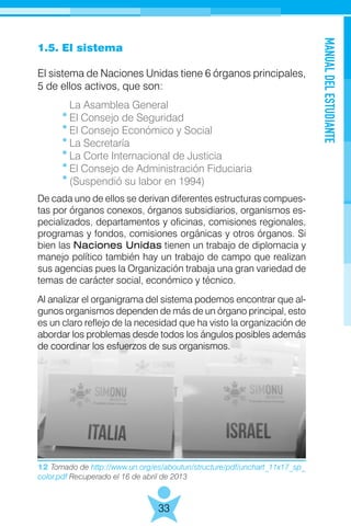 12 Tomado de http://www.un.org/es/aboutun/structure/pdf/unchart_11x17_sp_
color.pdf Recuperado el 16 de abril de 2013
MANUALDELESTUDIANTE
33
1.5. El sistema
El sistema de Naciones Unidas tiene 6 órganos principales,
5 de ellos activos, que son:
	 La Asamblea General
	 El Consejo de Seguridad
	 El Consejo Económico y Social
	 La Secretaría
	 La Corte Internacional de Justicia
	 El Consejo de Administración Fiduciaria
	 (Suspendió su labor en 1994)
De cada uno de ellos se derivan diferentes estructuras compues-
tas por órganos conexos, órganos subsidiarios, organismos es-
pecializados, departamentos y oficinas, comisiones regionales,
programas y fondos, comisiones orgánicas y otros órganos. Si
bien las Naciones Unidas tienen un trabajo de diplomacia y
manejo político también hay un trabajo de campo que realizan
sus agencias pues la Organización trabaja una gran variedad de
temas de carácter social, económico y técnico.
Al analizar el organigrama del sistema podemos encontrar que al-
gunos organismos dependen de más de un órgano principal, esto
es un claro reflejo de la necesidad que ha visto la organización de
abordar los problemas desde todos los ángulos posibles además
de coordinar los esfuerzos de sus organismos.
 