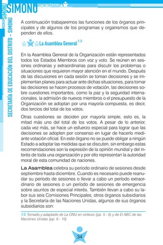 13 Tomado y adaptado de La ONU en síntesis (pp. 5 - 6) y de El ABC de las
Naciones Unidas (pp. 6 - 10)
SECRETARÍADEEDUCACIÓNDELDISTRITO-SIMONU
34
A continuación trabajaremos las funciones de los órganos prin-
cipales y de algunos de los programas y organismos que de-
penden de ellos.
	 La Asamblea General
En la Asamblea General de la Organización están representados
todos los Estados Miembros con voz y voto. Se reúnen en ses-
iones ordinarias y extraordinarias para discutir los problemas o
situaciones que requieren mayor atención en el mundo. Después
de las discusiones en cada sesión se toman decisiones y se im-
plementan planes para actuar ante dichas situaciones, para tomar
las decisiones se hacen procesos de votación, las decisiones so-
bre cuestiones importantes, como la paz y la seguridad interna-
cionales, la admisión de nuevos miembros o el presupuesto de la
Organización se adoptan por una mayoría compuesta, es decir,
dos tercios del total de los votos.
Otras cuestiones se deciden por mayoría simple, esto es, la
mitad más uno del total de los votos. A pesar de lo anterior,
cada vez más, se hace un esfuerzo especial para lograr que las
decisiones se adopten por consenso en lugar de hacerlo medi-
ante votación oficial. En este órgano no se puede obligar a ningún
Estado a adoptar las medidas que se discuten, sin embargo estas
recomendaciones son la expresión de la opinión mundial y del in-
terés de toda una organización y por ello representan la autoridad
moral de esta comunidad de naciones.
La Asamblea celebra su período ordinario de sesiones desde
septiembre hasta diciembre. Cuando es necesario puede reanu-
dar su período de sesiones o llevar a cabo un período extraor-
dinario de sesiones o un período de sesiones de emergencia
sobre asuntos de especial interés. También llevan a cabo su la-
bor sus seis Comisiones Principales, otros órganos subsidiarios
y la Secretaría de las Naciones Unidas, algunos de sus órganos
subsidiarios son:
13
 