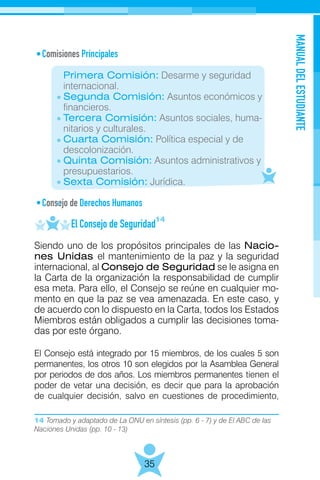 14 Tomado y adaptado de La ONU en síntesis (pp. 6 - 7) y de El ABC de las
Naciones Unidas (pp. 10 - 13)
MANUALDELESTUDIANTE
35
Comisiones Principales
	
	 Primera Comisión: Desarme y seguridad
	internacional.
	 Segunda Comisión: Asuntos económicos y
	 financieros.
	 Tercera Comisión: Asuntos sociales, huma-
	 nitarios y culturales.
	 Cuarta Comisión: Política especial y de
	descolonización.
	 Quinta Comisión: Asuntos administrativos y
	presupuestarios.
	 Sexta Comisión: Jurídica.
Consejo de Derechos Humanos
	 El Consejo de Seguridad
Siendo uno de los propósitos principales de las Nacio-
nes Unidas el mantenimiento de la paz y la seguridad
internacional, al Consejo de Seguridad se le asigna en
la Carta de la organización la responsabilidad de cumplir
esa meta. Para ello, el Consejo se reúne en cualquier mo-
mento en que la paz se vea amenazada. En este caso, y
de acuerdo con lo dispuesto en la Carta, todos los Estados
Miembros están obligados a cumplir las decisiones toma-
das por este órgano.
El Consejo está integrado por 15 miembros, de los cuales 5 son
permanentes, los otros 10 son elegidos por la Asamblea General
por periodos de dos años. Los miembros permanentes tienen el
poder de vetar una decisión, es decir que para la aprobación
de cualquier decisión, salvo en cuestiones de procedimiento,
14
 