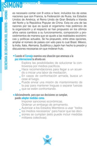 SECRETARÍADEEDUCACIÓNDELDISTRITO-SIMONU
36
es necesario contar con 9 votos a favor, incluidos los de estas
naciones que son Francia, la Federación de Rusia, los Estados
Unidos de América, el Reino Unido de Gran Bretaña e Irlanda
del Norte y la República Popular de China. Esta es una de las
razones por las que es quizá el organismo más polémico de
la organización y al respecto se han propuesto en los últimos
años varios cambios a su funcionamiento, composición y pro-
cedimientos de manera que se ajuste a las realidades económi-
cas y políticas actuales. Se ha propuesto, entre otras opciones,
ampliar el número de países con veto para lo cual Brasil, México,
la India, Italia, Alemania, Sudáfrica y Japón han hecho la presión y
discusiones necesarias sin que rindieran fruto.
Cuando el Consejo examina una situación que amenaza a la
paz internacional la afronta así:
	
Adicionalmente, para que sus decisiones se cumplan,
puede adoptar medidas como:
	
Explora las posibilidades de solucionar la con-
troversia por medios pacíficos.
Hace recomendaciones para llegar a un acuer-
do o iniciar una labor de mediación.
En casos de confrontación armada, busca un
cese al fuego.
Puede enviar una misión de mantenimiento de
la paz para mantener treguas o separar fuerzas
que se estén confrontando.
Imponer sanciones económicas.
Ordenar un embargo de armamento.
Autorizar a los Estados Miembros a usar “todos
los medios necesarios” para hacer que las deci-
siones se cumplan (esto puede incluir medidas
militares colectivas).
 
