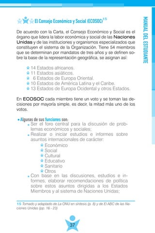 15 Tomado y adaptado de La ONU en síntesis (p. 8) y de El ABC de las Na-
ciones Unidas (pp. 16 - 23)
MANUALDELESTUDIANTE
37
	 El Consejo Económico y Social (ECOSOC)
De acuerdo con la Carta, el Consejo Económico y Social es el
órgano que lidera la labor económica y social de las Naciones
Unidas y de las instituciones y organismos especializados que
constituyen el sistema de la Organización. Tiene 54 miembros
que se determinan por mandatos de tres años y se definen so-
bre la base de la representación geográfica, se asignan así:
	 14 Estados africanos.
	 11 Estados asiáticos.
	 6 Estados de Europa Oriental.
	 10 Estados de América Latina y el Caribe.
	 13 Estados de Europa Ocidental y otros Estados.
En ECOSOC cada miembro tiene un voto y se toman las de-
cisiones por mayoría simple, es decir, la mitad más uno de los
votos.
Algunas de sus funciones son:
	
		Económico
		Social
		Cultural
		Educativo
		Sanitario
		Otros
	
15
Ser el foro central para la discusión de prob-
lemas económicos y sociales;
Realizar o iniciar estudios e informes sobre
asuntos internacionales de carácter:
Con base en las discusiones, estudios e in-
formes, elaborar recomendaciones de política
sobre estos asuntos dirigidas a los Estados
Miembros y al sistema de Naciones Unidas;
 