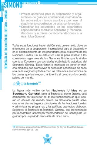 16 Tomado y adaptado de La ONU en síntesis (p. 9) y de El ABC de las Na-
ciones Unidas (pp. 25 - 30)
SECRETARÍADEEDUCACIÓNDELDISTRITO-SIMONU
38
	
Todas estas funciones hacen del Consejo un elemento clave en
el fomento de la cooperación internacional para el desarrollo y
en el establecimiento de las prioridades para el sistema de las
Naciones Unidas. En su estructura vale la pena resaltar a las
comisiones regionales de las Naciones Unidas que le rinden
cuenta al Consejo y sus secretarías están bajo la autoridad del
Secretario General. Estas tienen el mandato de poner en mar-
cha medidas que promuevan el desarrollo económico de cada
una de las regiones y fortalezcan las relaciones económicas de
los países que las integran, tanto entre sí como con los demás
países del mundo.
	 La Secretaría
La figura más visible de las Naciones Unidas es su
Secretario General, pero la Secretaría, como órgano, está
compuesta por alrededor de 44.000 funcionarios-as que labo-
ran en oficinas del mundo entero. La Secretaría presta servi-
cios a los demás órganos principales de las Naciones Unidas
y administra los programas y las políticas que estos elaboran.
Su jefe es el Secretario o Secretaria General, que es nombrado
por la Asamblea General por recomendación del Consejo de Se-
guridad por un período renovable de cinco años.
16
Prestar asistencia para la preparación y orga-
nización de grandes conferencias internaciona-
les sobre estos mismos asuntos y promover el
seguimiento coordinado de esas conferencias;
Coordinar las actividades de los organismos
especializados mediante consultas y recomen-
daciones, y a través de recomendaciones a la
Asamblea General.
 