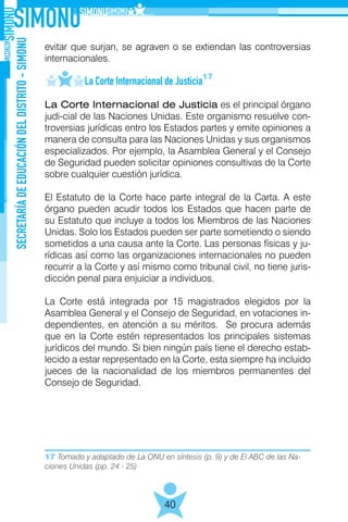 17 Tomado y adaptado de La ONU en síntesis (p. 9) y de El ABC de las Na-
ciones Unidas (pp. 24 - 25)
SECRETARÍADEEDUCACIÓNDELDISTRITO-SIMONU
40
evitar que surjan, se agraven o se extiendan las controversias
internacionales.
	 La Corte Internacional de Justicia
La Corte Internacional de Justicia es el principal órgano
judi-cial de las Naciones Unidas. Este organismo resuelve con-
troversias jurídicas entro los Estados partes y emite opiniones a
manera de consulta para las Naciones Unidas y sus organismos
especializados. Por ejemplo, la Asamblea General y el Consejo
de Seguridad pueden solicitar opiniones consultivas de la Corte
sobre cualquier cuestión jurídica.
El Estatuto de la Corte hace parte integral de la Carta. A este
órgano pueden acudir todos los Estados que hacen parte de
su Estatuto que incluye a todos los Miembros de las Naciones
Unidas. Solo los Estados pueden ser parte sometiendo o siendo
sometidos a una causa ante la Corte. Las personas físicas y ju-
rídicas así como las organizaciones internacionales no pueden
recurrir a la Corte y así mismo como tribunal civil, no tiene juris-
dicción penal para enjuiciar a individuos.
La Corte está integrada por 15 magistrados elegidos por la
Asamblea General y el Consejo de Seguridad, en votaciones in-
dependientes, en atención a su méritos. Se procura además
que en la Corte estén representados los principales sistemas
jurídicos del mundo. Si bien ningún país tiene el derecho estab-
lecido a estar representado en la Corte, esta siempre ha incluido
jueces de la nacionalidad de los miembros permanentes del
Consejo de Seguridad.
17
 