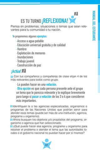 MANUALDELESTUDIANTE
41
Piensa en problemas, situaciones o temas que sean rele-
vantes para tu comunidad o tu nación.
Te proponemos algunos ejemplos:
Con tus compañeros y compañeras de clase elijan 4 de los
más relevantes para todos como grupo.
Identifiquen la o las agencias especializadas, organismos o
programas de las Naciones Unidas que podrían servir para
atender esos temas (puede ser más de una institución, agencia,
programa u organismo).
Ahora busquen los objetivos y/o propósitos del programa, or-
ganismo o agencia que han seleccionado.
¿Qué puede hacer esa agencia, programa u organismo para
resolver el problema o atender el tema que las autoridades lo-
cales o el gobierno nacional no puedan hacer por sí mismos?
· Acceso a agua potable
· Educación universal gratuita y de calidad
· Hambre
· Explotación de menores
· Inundaciones
· Trabajo juvenil
· Construcción de paz
· Lo pueden hacer en una votación.
· Otra opción es que cada persona presente ante el grupo
un tema que le parezca relevante y lo explique brevemente
para luego si pasar a votación de los 3 o 4 que consideren
más importantes.
¡Actúa!
 