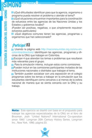 SECRETARÍADEEDUCACIÓNDELDISTRITO-SIMONU
42
¿Qué dificultades identifican para que la agencia, organismo o
programa pueda resolver el problema o atender el tema?
¿Qué situaciones encuentran importantes para la coordinación
de esfuerzos entre las agencias de las Naciones Unidas y los
Estados y gobiernos locales?
(Pueden ser positivas, negativas, o que simplemente requieran
esfuerzos particulares)
¿Qué objetivos comunes tienen las agencias, programas u
organismos que han seleccionado?
Usando la página web http://nacionesunidas.org.co/onu-en-
colombia/directorio/ identifiquen las agencias, programas y ofi-
cinas de la ONU que trabajan en Colombia.
Escojan 4 que atiendan los temas o problemas que resultaron
más relevantes para el grupo.
Para la simulación interna, incluyan estos como comisiones.
Pueden incluir en las comisiones participantes invitados de las
instituciones nacionales o distritales que trabajan el tema.
También pueden socializar con una exposición en el colegio
programas sobre los temas a trabajar en la simulación que los
estudiantes identifiquen como cercanos o al menos de la esfera
nacional de manera que se sienta cercanía con la ONU y su
trabajo.
Nota: Este ejercicio se diseñó con base en el propuesto para
trabajar las agencias especializadas de la ONU en el libro de
Brooman, Josh “United Nations? International Co-operation
since 1945” Longman 20th Century History Series. Longman
Inc., New York, 1990, página 23.
¡Participa!
 