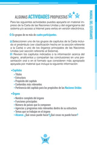 ALGUNAS PROPUESTASACTIVIDADES
MANUALDELESTUDIANTE
43
Para las siguientes actividades puedes apoyarte en material im-
preso de la Carta de las Naciones Unidas y del organigrama del
sistema y/o acceso a Internet para verlos en versión electrónica.
En grupos de no más de cuatro participantes:
Seleccionen uno de los grupos de capítulos de la Carta inclui-
do el preámbulo (ver clasificación hecha en la sección referente
a la Carta) o uno de los órganos principales de las Naciones
Unidas (ver sección referente al Sistema).
Revisen los capítulos indicados o la información acerca del
órgano, analícenlos y compartan las conclusiones en una pre-
sentación oral o en el formato que consideren más apropiado
apoyada por material que incluya la siguiente información:
Capítulos
Órgano
Títulos
Estructura
Propósito del capítulo
Contenidos más relevantes
Pertinencia del capítulo para los propósitos de las Naciones Unidas
Nombre completo del órgano
Funciones principales
Número de países que lo componen
Agencias y programas más relevantes dentro de su estructura
Temas que se trabajan en el órgano
Alcance: ¿Qué cosas puede hacer?¿Qué cosas no puede hacer?
 