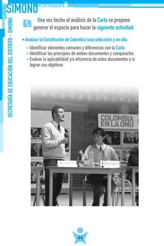 SECRETARÍADEEDUCACIÓNDELDISTRITO-SIMONU
44
Analizar la Constitución de Colombia (una selección) y en ella:
Identificar elementos comunes y diferencias con la Carta
Identificar los principios de ambos documentos y compararlos
Evaluar la aplicabilidad y/o eficiencia de estos documentos y si
logran sus objetivos
Una vez hecho el análisis de la Carta se propone
generar el espacio para hacer la siguiente actividad:
 