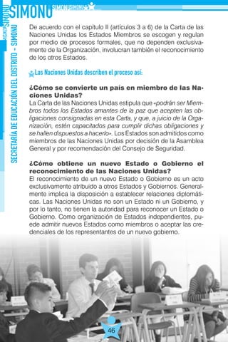 SECRETARÍADEEDUCACIÓNDELDISTRITO-SIMONU
46
De acuerdo con el capítulo II (artículos 3 a 6) de la Carta de las
Naciones Unidas los Estados Miembros se escogen y regulan
por medio de procesos formales, que no dependen exclusiva-
mente de la Organización, involucran también el reconocimiento
de los otros Estados.
Las Naciones Unidas describen el proceso así:
¿Cómo se convierte un país en miembro de las Na-
ciones Unidas?
La Carta de las Naciones Unidas estipula que «podrán ser Miem-
bros todos los Estados amantes de la paz que acepten las ob-
ligaciones consignadas en esta Carta, y que, a juicio de la Orga-
nización, estén capacitados para cumplir dichas obligaciones y
se hallen dispuestos a hacerlo». Los Estados son admitidos como
miembros de las Naciones Unidas por decisión de la Asamblea
General y por recomendación del Consejo de Seguridad.
¿Cómo obtiene un nuevo Estado o Gobierno el
reconocimiento de las Naciones Unidas?
El reconocimiento de un nuevo Estado o Gobierno es un acto
exclusivamente atribuido a otros Estados y Gobiernos. General-
mente implica la disposición a establecer relaciones diplomáti-
cas. Las Naciones Unidas no son un Estado ni un Gobierno, y
por lo tanto, no tienen la autoridad para reconocer un Estado o
Gobierno. Como organización de Estados independientes, pu-
ede admitir nuevos Estados como miembros o aceptar las cre-
denciales de los representantes de un nuevo gobierno.
 