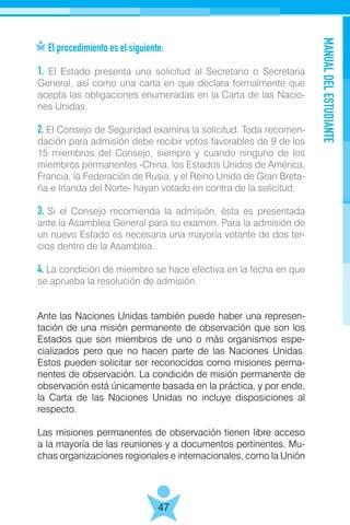 MANUALDELESTUDIANTE
47
El procedimiento es el siguiente:
1. El Estado presenta una solicitud al Secretario o Secretaria
General, así como una carta en que declara formalmente que
acepta las obligaciones enumeradas en la Carta de las Nacio-
nes Unidas.
2. El Consejo de Seguridad examina la solicitud. Toda recomen-
dación para admisión debe recibir votos favorables de 9 de los
15 miembros del Consejo, siempre y cuando ninguno de los
miembros permanentes -China, los Estados Unidos de América,
Francia, la Federación de Rusia, y el Reino Unido de Gran Breta-
ña e Irlanda del Norte- hayan votado en contra de la solicitud.
3. Si el Consejo recomienda la admisión, ésta es presentada
ante la Asamblea General para su examen. Para la admisión de
un nuevo Estado es necesaria una mayoría votante de dos ter-
cios dentro de la Asamblea.
4. La condición de miembro se hace efectiva en la fecha en que
se aprueba la resolución de admisión.
Ante las Naciones Unidas también puede haber una represen-
tación de una misión permanente de observación que son los
Estados que son miembros de uno o más organismos espe-
cializados pero que no hacen parte de las Naciones Unidas.
Estos pueden solicitar ser reconocidos como misiones perma-
nentes de observación. La condición de misión permanente de
observación está únicamente basada en la práctica, y por ende,
la Carta de las Naciones Unidas no incluye disposiciones al
respecto.
Las misiones permanentes de observación tienen libre acceso
a la mayoría de las reuniones y a documentos pertinentes. Mu-
chas organizaciones regionales e internacionales, como la Unión
 