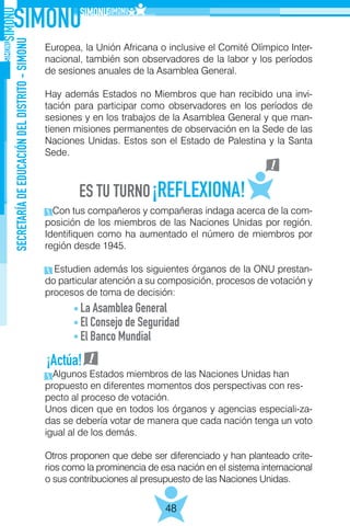 SECRETARÍADEEDUCACIÓNDELDISTRITO-SIMONU
48
Europea, la Unión Africana o inclusive el Comité Olímpico Inter-
nacional, también son observadores de la labor y los períodos
de sesiones anuales de la Asamblea General.
Hay además Estados no Miembros que han recibido una invi-
tación para participar como observadores en los períodos de
sesiones y en los trabajos de la Asamblea General y que man-
tienen misiones permanentes de observación en la Sede de las
Naciones Unidas. Estos son el Estado de Palestina y la Santa
Sede.
Con tus compañeros y compañeras indaga acerca de la com-
posición de los miembros de las Naciones Unidas por región.
Identifiquen como ha aumentado el número de miembros por
región desde 1945.
Estudien además los siguientes órganos de la ONU prestan-
do particular atención a su composición, procesos de votación y
procesos de toma de decisión:
Algunos Estados miembros de las Naciones Unidas han
propuesto en diferentes momentos dos perspectivas con res-
pecto al proceso de votación.
Unos dicen que en todos los órganos y agencias especiali-za-
das se debería votar de manera que cada nación tenga un voto
igual al de los demás.
Otros proponen que debe ser diferenciado y han planteado crite-
rios como la prominencia de esa nación en el sistema internacional
o sus contribuciones al presupuesto de las Naciones Unidas.
La Asamblea General
El Consejo de Seguridad
El Banco Mundial
¡Actúa!
 