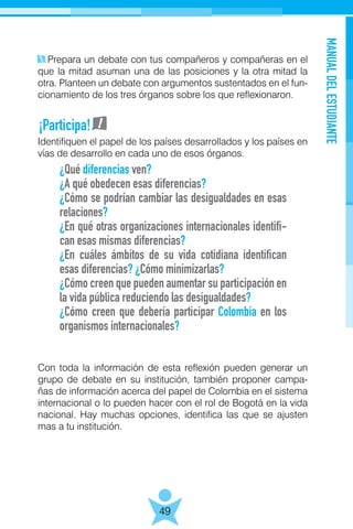 MANUALDELESTUDIANTE
49
Prepara un debate con tus compañeros y compañeras en el
que la mitad asuman una de las posiciones y la otra mitad la
otra. Planteen un debate con argumentos sustentados en el fun-
cionamiento de los tres órganos sobre los que reflexionaron.
Identifiquen el papel de los países desarrollados y los países en
vías de desarrollo en cada uno de esos órganos.
Con toda la información de esta reflexión pueden generar un
grupo de debate en su institución, también proponer campa-
ñas de información acerca del papel de Colombia en el sistema
internacional o lo pueden hacer con el rol de Bogotá en la vida
nacional. Hay muchas opciones, identifica las que se ajusten
mas a tu institución.
¿Qué diferencias ven?
¿A qué obedecen esas diferencias?
¿Cómo se podrían cambiar las desigualdades en esas
relaciones?
¿En qué otras organizaciones internacionales identifi-
can esas mismas diferencias?
¿En cuáles ámbitos de su vida cotidiana identifican
esas diferencias? ¿Cómo minimizarlas?
¿Cómo creen que pueden aumentar su participación en
la vida pública reduciendo las desigualdades?
¿Cómo creen que debería participar Colombia en los
organismos internacionales?
¡Participa!
 