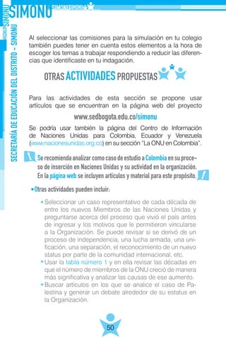 SECRETARÍADEEDUCACIÓNDELDISTRITO-SIMONU
50
Al seleccionar las comisiones para la simulación en tu colegio
también puedes tener en cuenta estos elementos a la hora de
escoger los temas a trabajar respondiendo a reducir las diferen-
cias que identificaste en tu indagación.
Para las actividades de esta sección se propone usar
artículos que se encuentran en la página web del proyecto
Se podría usar también la página del Centro de Información
de Naciones Unidas para Colombia, Ecuador y Venezuela
(www.nacionesunidas.org.co) en su sección “La ONU en Colombia”.
Otras actividades pueden incluir:
www.sedbogota.edu.co/simonu
SerecomiendaanalizarcomocasodeestudioaColombiaensuproce-
so de inserción en Naciones Unidas y su actividad en la organización.
En la página web se incluyen artículos y material para este propósito.
Seleccionar un caso representativo de cada década de
entre los nuevos Miembros de las Naciones Unidas y
preguntarse acerca del proceso que vivió el país antes
de ingresar y los motivos que le permitieron vincularse
a la Organización. Se puede revisar si se derivó de un
proceso de independencia, una lucha armada, una uni-
ficación, una separación, el reconocimiento de un nuevo
status por parte de la comunidad internacional, etc.
Usar la tabla número 1 y en ella revisar las décadas en
que el número de miembros de la ONU creció de manera
más significativa y analizar las causas de ese aumento.
Buscar artículos en los que se analice el caso de Pa-
lestina y generar un debate alrededor de su estatus en
la Organización.
 