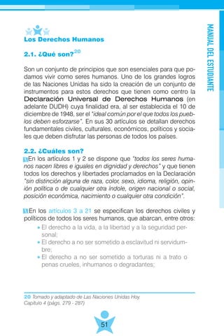 20 Tomado y adaptado de Las Naciones Unidas Hoy.
Capítulo 4 (págs. 279 - 287)
MANUALDELESTUDIANTE
51
Los Derechos Humanos
2.1. ¿Qué son?
Son un conjunto de principios que son esenciales para que po-
damos vivir como seres humanos. Uno de los grandes logros
de las Naciones Unidas ha sido la creación de un conjunto de
instrumentos para estos derechos que tienen como centro la
Declaración Universal de Derechos Humanos (en
adelante DUDH) cuya finalidad era, al ser establecida el 10 de
diciembre de 1948, ser el “ideal común por el que todos los pueb-
los deben esforzarse”. En sus 30 artículos se detallan derechos
fundamentales civiles, culturales, económicos, políticos y socia-
les que deben disfrutar las personas de todos los países.
2.2. ¿Cuáles son?
En los artículos 1 y 2 se dispone que “todos los seres huma-
nos nacen libres e iguales en dignidad y derechos” y que tienen
todos los derechos y libertades proclamados en la Declaración
“sin distinción alguna de raza, color, sexo, idioma, religión, opin-
ión política o de cualquier otra índole, origen nacional o social,
posición económica, nacimiento o cualquier otra condición”.
En los artículos 3 a 21 se especifican los derechos civiles y
políticos de todos los seres humanos, que abarcan, entre otros:
20
El derecho a la vida, a la libertad y a la seguridad per-
sonal;
El derecho a no ser sometido a esclavitud ni servidum-
bre;
El derecho a no ser sometido a torturas ni a trato o
penas crueles, inhumanos o degradantes;
 