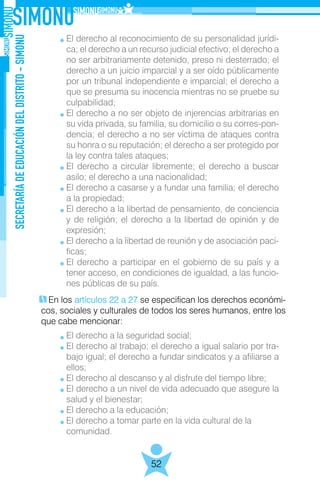 SECRETARÍADEEDUCACIÓNDELDISTRITO-SIMONU
52
En los artículos 22 a 27 se especifican los derechos económi-
cos, sociales y culturales de todos los seres humanos, entre los
que cabe mencionar:
El derecho al reconocimiento de su personalidad jurídi-
ca; el derecho a un recurso judicial efectivo; el derecho a
no ser arbitrariamente detenido, preso ni desterrado; el
derecho a un juicio imparcial y a ser oído públicamente
por un tribunal independiente e imparcial; el derecho a
que se presuma su inocencia mientras no se pruebe su
culpabilidad;
El derecho a no ser objeto de injerencias arbitrarias en
su vida privada, su familia, su domicilio o su corres-pon-
dencia; el derecho a no ser víctima de ataques contra
su honra o su reputación; el derecho a ser protegido por
la ley contra tales ataques;
El derecho a circular libremente; el derecho a buscar
asilo; el derecho a una nacionalidad;
El derecho a casarse y a fundar una familia; el derecho
a la propiedad;
El derecho a la libertad de pensamiento, de conciencia
y de religión; el derecho a la libertad de opinión y de
expresión;
El derecho a la libertad de reunión y de asociación pací-
ficas;
El derecho a participar en el gobierno de su país y a
tener acceso, en condiciones de igualdad, a las funcio-
nes públicas de su país.
El derecho a la seguridad social;
El derecho al trabajo; el derecho a igual salario por tra-
bajo igual; el derecho a fundar sindicatos y a afiliarse a
ellos;
El derecho al descanso y al disfrute del tiempo libre;
El derecho a un nivel de vida adecuado que asegure la
salud y el bienestar;
El derecho a la educación;
El derecho a tomar parte en la vida cultural de la
comunidad.
 