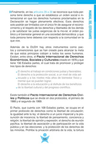 MANUALDELESTUDIANTE
53
Finalmente, en los artículos 28 a 30 se reconoce que toda per-
sona tiene derecho a que se establezca un orden social e in-
ternacional en que los derechos humanos proclamados en la
Declaración se hagan plenamente efectivos. Esos derechos
solo podrán ser limitados con el único fin de asegurar el recono-
cimiento y el respeto de los derechos y libertades de los demás
y de satisfacer las justas exigencias de la mo-ral, el orden pú-
blico y el bienestar general en una sociedad democrática; y que
toda persona tiene deberes con respecto a la comunidad en la
que vive.
Además de la DUDH hay otros instrumentos como pac-
tos y convenciones que se han creado para alcanzar la meta
de que estos principios cobijen a todos los seres humanos.
Existen, entre otros, el Pacto Internacional de Derechos
Económicos, Sociales y Culturales creado en 1976 y que
tiene 156 Estados partes, el cual trata de promover y proteger
tres tipos de derechos:
Existe también el Pacto Internacional de Derechos Civi-
les y Políticos que se divide en dos protocolos, el primero de
1966 y el segundo de 1989.
El Pacto, que cuenta con 109 Estados partes, se ocupa en el
primer protocolo de derechos como la libertad de circulación;
la igualdad ante la ley; el derecho a un juicio imparcial y la pre-
sunción de inocencia; la libertad de pensamiento, conciencia y
religión; la libertad de opinión y expresión; el derecho de reunión
pacifica; la libertad de asociación y de participación en la vida
pública y en las elecciones; y la protección de los derechos de
las minorías. Prohíbe la privación arbitraria de la vida; la tortura
El derecho al trabajo en condiciones justas y favorables;
El derecho a la protección social, a un nivel de vida ad-
ecuado y a los niveles más altos de bienestar físico y
mental que se puedan lograr;
El derecho a la educación y al disfrute de los beneficios
de la libertad cultural y del progreso científico.
 
