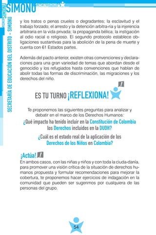 SECRETARÍADEEDUCACIÓNDELDISTRITO-SIMONU
54
y los tratos o penas crueles o degradantes; la esclavitud y el
trabajo forzado; el arresto y la detención arbitra-ria y la injerencia
arbitraria en la vida privada; la propaganda bélica; la instigación
al odio racial o religioso. El segundo protocolo establece ob-
ligaciones sustantivas para la abolición de la pena de muerte y
cuenta con 61 Estados partes.
Además del pacto anterior, existen otras convenciones y declara-
ciones para una gran variedad de temas que abordan desde el
genocidio y los refugiados hasta convenciones que hablan de
abolir todas las formas de discriminación, las migraciones y los
derechos del niño.
Te proponemos las siguientes preguntas para analizar y
debatir en el marco de los Derechos Humanos:
En ambos casos, con las niñas y niños y con toda la ciuda-danía,
para promover una visión crítica de la situación de derechos hu-
manos propuesta y formular recomendaciones para mejorar la
cobertura, te proponemos hacer ejercicios de indagación en la
comunidad que pueden ser sugerimos por cualquiera de las
personas del grupo.
¿Qué impacto ha tenido incluir en la Constitución de Colombia
los Derechos incluidos en la DUDH?
¿Cuál es el estado real de la aplicación de los
Derechos de los Niños en Colombia?
¡Actúa!
 