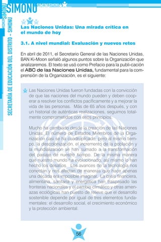 SECRETARÍADEEDUCACIÓNDELDISTRITO-SIMONU
56
Las Naciones Unidas: Una mirada crítica en
el mundo de hoy
3.1. A nivel mundial: Evaluación y nuevos retos
En abril de 2011, el Secretario General de las Naciones Unidas,
BAN Ki-Moon señaló algunos puntos sobre la Organización que
analizaremos. El texto se usó como Prefacio para la publi-cación
el ABC de las Naciones Unidas, fundamental para la com-
prensión de la Organización, es el siguiente:
Las Naciones Unidas fueron fundadas con la convicción
de que las naciones del mundo pueden y deben coop-
erar a resolver los conflictos pacíficamente y a mejorar la
vida de las personas. Más de 65 años después, y con
un historial de auténticas realizaciones, seguimos total-
mente comprometidos con esos principios.
Mucho ha cambiado desde la creación de las Naciones
Unidas. El número de Estados Miembros de la Orga-
nización casi se ha cuadruplicado, pero al mismo tiem-
po, la descolonización, el incremento de la población y
la mundialización se han sumado a la transformación
del paisaje de nuestro tiempo. De la misma manera
que nuestro mundo ha evolucionado, así mismo lo han
hecho los desafíos. Los avances de la tecnología nos
conectan y nos afectan de maneras que hace apenas
una década era imposible imaginar. La crisis financiera,
alimentaria, sanitaria y energética han traspasado las
fronteras nacionales y el cambio climático y otras amen-
azas ecológicas han puesto de relieve que el desarrollo
sostenible depende por igual de tres elementos funda-
mentales: el desarrollo social, el crecimiento económico
y la protección ambiental.
 