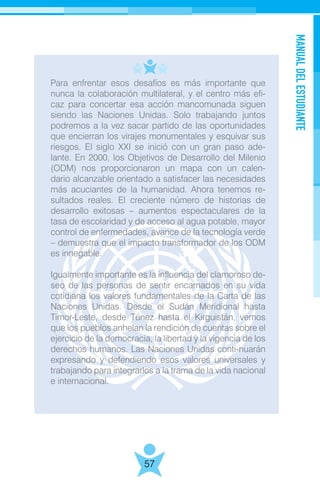 MANUALDELESTUDIANTE
57
Para enfrentar esos desafíos es más importante que
nunca la colaboración multilateral, y el centro más efi-
caz para concertar esa acción mancomunada siguen
siendo las Naciones Unidas. Solo trabajando juntos
podremos a la vez sacar partido de las oportunidades
que encierran los virajes monumentales y esquivar sus
riesgos. El siglo XXI se inició con un gran paso ade-
lante. En 2000, los Objetivos de Desarrollo del Milenio
(ODM) nos proporcionaron un mapa con un calen-
dario alcanzable orientado a satisfacer las necesidades
más acuciantes de la humanidad. Ahora tenemos re-
sultados reales. El creciente número de historias de
desarrollo exitosas – aumentos espectaculares de la
tasa de escolaridad y de acceso al agua potable, mayor
control de enfermedades, avance de la tecnología verde
– demuestra que el impacto transformador de los ODM
es innegable.
Igualmente importante es la influencia del clamoroso de-
seo de las personas de sentir encarnados en su vida
cotidiana los valores fundamentales de la Carta de las
Naciones Unidas. Desde el Sudán Meridional hasta
Timor-Leste, desde Túnez hasta el Kirguistán, vemos
que los pueblos anhelan la rendición de cuentas sobre el
ejercicio de la democracia, la libertad y la vigencia de los
derechos humanos. Las Naciones Unidas conti-nuarán
expresando y defendiendo esos valores universales y
trabajando para integrarlos a la trama de la vida nacional
e internacional.
 
