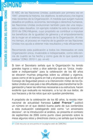 21 Este recurso se encuentra en la página web de SIMONU.
SECRETARÍADEEDUCACIÓNDELDISTRITO-SIMONU
58
El ABC de las Naciones Unidas, publicado por primera vez en
1947, presenta la historia, los objetivos, la estructura y los logros
más recientes de la Organización. A medida que surgen nuevos
desafíos en política, economía, tecnología o derechos humanos,
las Naciones Unidas evolucionan también para dar una respu-
esta a tales desafíos. Un ejemplo notable ha sido la creación en
2010 de ONU-Mujeres, cuyo propósito es contribuir a impulsar
los beneficios de la igualdad de géneros y el empoderamiento
de la mujer en el extenso programa de la Organización. Al mis-
mo tiempo, el proceso en marcha de la gestión en las Naciones
Unidas nos ayuda a obtener más resultados y más eficazmente.
Recomiendo esta publicación a todos los interesados en esta
Organización única, invalorable e indispensable, como refe-ren-
cia de cuanto se ha hecho y como guía de lo que queda por
realizar.”(ONU, 2012-1, pp. vii-viii)
Si bien el Secretario señala que la Organización ha tenido
grandes logros y retos y dice además que es “única, invalo-
rable e indispensable” para la celebración de los 60 años
se elevaron muchas preguntas sobre su utilidad y vigencia,
casos como el de la guerra en Irak y el proceso que se dio en el
Consejo de Seguridad previo a la intervención militar de los Es-
tados Unidos en ese país o las dificultades para transformar la Or-
ganización y hacer las reformas necesarias a su estructura, hacen
evidente que evaluarla es necesario, a la luz de sus éxitos, de
sus fracasos y de los retos que aún quedan pendientes.
A propósito de la celebración de los 60 años, la revista inter-
nacional de actualidad francesa Label France publicó
un número en el que dedicó buena parte de sus contenidos
a esta evaluación catalogando este como “un aniversario
decisivo”, en la introducción al análisis, se presenta el contexto
de septiembre de 2005 como punto clave poniendo sobre la
mesa algunos retos y directrices claros y se señala que la tarea
21
 