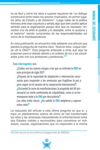 22 Este recurso se encuentra en la página web de SIMONU.
MANUALDELESTUDIANTE
59
no es fácil y cómo los retos a superar requieren de “un diálogo
constructivo entre todos los actores implicados, en primer lugar,
los jefes de Estado y de Gobierno”. Luego habla de la política
francesa ante esta coyuntura y señala algo que bien podría aplicar
también para la organización porque dice que es necesario “en-
contrar una vía entre lo posible y lo deseable, entre la audacia y
el realismo” siendo conscientes de las responsabilidades así
como de la interdependencia.
En esta publicación se encuentra más adelante una artículo que
plantea la pregunta de manera clara: “Nuevos retos: ¿sigue sien-
do útil la ONU?”. Esta pregunta antecede a otras que aquí se
proponen para el debate abierto y el análisis de los y las estudi-
antes junto con sus profesores y profesoras.
Esos interrogantes son:
La respuesta del artículo a esta última pregunta es que si, y
hace un planteamiento acerca de cómo se han transformado
los retos y las amenazas trascendiendo el enfrentamiento entre
dos Estados visibles y reconocibles para convertirse en indi-
viduos, causas, organizaciones que no responden a la misma
¿Cuáles son los nuevos riesgos a los que se enfrenta la ONU en
este principio de siglo XXI?
¿Dispone de la capacidad de adaptación e intervención nece-
sarias para responder a las amenazas que fragilizan la paz y
para seguir en el corazón de la cooperación internacional?
¿[Esconde] la serie de manifestaciones [a propósito del 60 ani-
versario] un cierto sentimiento de culpabilidad, como si se ho-
menajease tanto a la ONU por descuidarla?
Los retos están claros. ¿Ha sabido la ONU adaptarse y superar
estos retos?
22
 