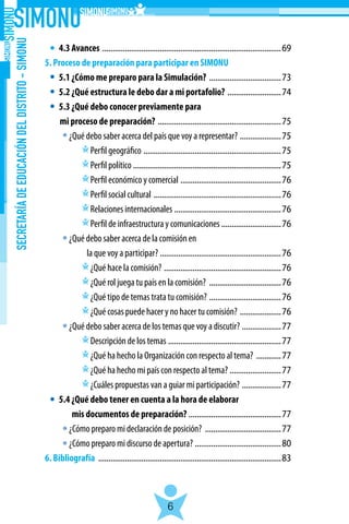 SECRETARÍADEEDUCACIÓNDELDISTRITO-SIMONU
6
	 4.3 Avances ........................................................................................69
5. Proceso de preparación para participar en SIMONU
	 5.1 ¿Cómo me preparo para la Simulación? ....................................73
	 5.2 ¿Qué estructura le debo dar a mi portafolio? ...........................74
	 5.3 ¿Qué debo conocer previamente para
		mi proceso de preparación? .............................................................75
	   ¿Qué debo saber acerca del país que voy a representar? .....................75
		   Perfil geográfico ....................................................................75
		   Perfil político .........................................................................75
		   Perfil económico y comercial ..................................................76
		   Perfil social cultural ...............................................................76
		   Relaciones internacionales .....................................................76
		   Perfil de infraestructura y comunicaciones ..............................76
	   ¿Qué debo saber acerca de la comisión en
		 la que voy a participar? ............................................................76
		   ¿Qué hace la comisión? ..........................................................76
		   ¿Qué rol juega tu país en la comisión? ....................................76
		   ¿Qué tipo de temas trata tu comisión? ....................................76
		   ¿Qué cosas puede hacer y no hacer tu comisión? .....................76
	   ¿Qué debo saber acerca de los temas que voy a discutir? ....................77
		   Descripción de los temas ........................................................77
		   ¿Qué ha hecho la Organización con respecto al tema? .............77
		   ¿Qué ha hecho mi país con respecto al tema? ..........................77
		   ¿Cuáles propuestas van a guiar mi participación? ....................77
	 5.4 ¿Qué debo tener en cuenta a la hora de elaborar
	 mis documentos de preparación? ..............................................77
	   ¿Cómo preparo mi declaración de posición? ......................................77
	   ¿Cómo preparo mi discurso de apertura? ...........................................80
6. Bibliografía ..........................................................................................83
 