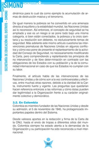 SECRETARÍADEEDUCACIÓNDELDISTRITO-SIMONU
60
dinámica para lo cual da como ejemplo la acumulación de ar-
mas de destrucción masiva y el terrorismo.
De igual manera la pobreza se ha convertido en una amenaza
directa al equilibrio y la estabilidad mundial, las Naciones Unidas
así lo reconocen. Así entonces, el concepto de seguridad se ha
ampliado y ese es un riesgo si se pone todo bajo una misma
categoría, si bien están conectados, la pobreza y la crisis sani-
taria y su resolución son deberes, no exclusivamente temas de
seguridad. Más adelante este mismo artículo cuestiona las inter-
venciones prematuras de Naciones Unidas en algunos conflic-
tos y cómo eso pone de presente el replanteamiento de la activi-
dad del Consejo de Seguridad, no necesariamente modificando
la Carta, pero comprendiendo y replanteando los principios de
no intervención y de libre deter-minación en contraste con las
obligaciones de los Estados con su población y la de la comu-
nidad internacional en caso de que los Estados no cumplan con
su labor.
Finalmente, el artículo habla de las intervenciones de las
Naciones Unidas y de cómo son a la vez controversiales y efecti-
vas, entre muchas otras razones, debido a la claridad de la Car-
ta, instrumento fuerte y vigente. Las preguntas que quedarían
hacen referencia entonces a las reformas y cómo éstas pueden
dar legitimidad a la Organización frente a su carácter original-
mente colectivo y democrático.
3.2. En Colombia
Colombia es miembro fundador de las Naciones Unidas y desde
su admisión, el 5 de noviembre de 1945, ha protagonizado im-
portantes papeles dentro del Sistema.
Desde valiosos aportes en la redacción y firma de la Carta de
la ONU, hasta el envío de tropas a diferentes sitios del mun-
do, Colombia siempre ha estado atenta a la demandas de la
Organización y su participación ha sido reconocida a nivel inter-
nacional.
 