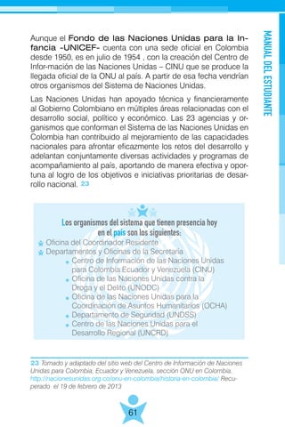 MANUALDELESTUDIANTE
61
Aunque el Fondo de las Naciones Unidas para la In-
fancia -UNICEF- cuenta con una sede oficial en Colombia
desde 1950, es en julio de 1954 , con la creación del Centro de
Infor-mación de las Naciones Unidas – CINU que se produce la
llegada oficial de la ONU al país. A partir de esa fecha vendrían
otros organismos del Sistema de Naciones Unidas.
Las Naciones Unidas han apoyado técnica y financieramente
al Gobierno Colombiano en múltiples áreas relacionadas con el
desarrollo social, político y económico. Las 23 agencias y or-
ganismos que conforman el Sistema de las Naciones Unidas en
Colombia han contribuido al mejoramiento de las capacidades
nacionales para afrontar eficazmente los retos del desarrollo y
adelantan conjuntamente diversas actividades y programas de
acompañamiento al país, aportando de manera efectiva y opor-
tuna al logro de los objetivos e iniciativas prioritarias de desar-
rollo nacional.
Los organismos del sistema que tienen presencia hoy
en el país son los siguientes:
23 Tomado y adaptado del sitio web del Centro de Información de Naciones
Unidas para Colombia, Ecuador y Venezuela, sección ONU en Colombia.
http://nacionesunidas.org.co/onu-en-colombia/historia-en-colombia/ Recu-
perado el 19 de febrero de 2013
23
Oficina del Coordinador Residente
Departamentos y Oficinas de la Secretaría
	 Centro de Información de las Naciones Unidas
	 para Colombia Ecuador y Venezuela (CINU)
	 Oficina de las Naciones Unidas contra la
	 Droga y el Delito (UNODC)
	 Oficina de las Naciones Unidas para la
	 Coordinación de Asuntos Humanitarios (OCHA)
	 Departamento de Seguridad (UNDSS)
	 Centro de las Naciones Unidas para el
	 Desarrollo Regional (UNCRD)
 