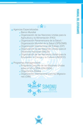 MANUALDELESTUDIANTE
63
Agencias Especializadas
	 Banco Mundial
	 Organización de las Naciones Unidas para la
	 Agricultura y la Alimentación (FAO)
	 Organización Panamericana de la Salud /
	 Organización Mundial de la Salud (OPS/OMS)
	 Organización Internacional del Trabajo (OIT)
	 Organización de las Naciones Unidas para el
	 Desarrollo Industrial (ONUDI)
	 Organización de las Naciones Unidas para la
	 Educación, la Ciencia y la Cultura (UNESCO)
Programas Interagenciales
	 Programa Conjunto de las Naciones Unidas
	 sobre el VIH y SIDA (ONUSIDA)
	 Organismos Aliados
	 Organización Internacional para las Migracio-
	 nes (OIM)
 