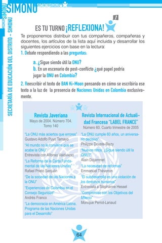 SECRETARÍADEEDUCACIÓNDELDISTRITO-SIMONU
64
Te proponemos distribuir con tus compañeros, compañeras y
docentes, los artículos de la lista aquí incluida y desarrollar los
siguientes ejercicios con base en la lectura:
1. Debate respondiendo a las preguntas:
2. Reescribir el texto de BAN Ki-Moon pensando en cómo se escribiría ese
texto a la luz de la presencia de Naciones Unidas en Colombia exclusiva-
mente.
a. ¿Sigue siendo útil la ONU?
b. En un escenario de post-conflicto ¿qué papel podría
jugar la ONU en Colombia?
Revista Javeriana
Mayo de 2004. Número 704.
Tomo 140
Revista Internacional de Actuali-
dad Francesa “LABEL FRANCE”
Número 60. Cuarto trimestre de 2005
“La ONU más aciertos que errores”
Gustavo Adolfo Puyo Tamayo
“Al mundo no le conviene que se
acabe la ONU”
Entrevista con Alfonso Valdivieso
“La Reforma de la Carta Funda-
mental de las Naciones Unidas”
Rafael Prieto Sanjuán
“De la sociedad de las Naciones a
la ONU”
“Experiencias de Colombia en el
Consejo Seguridad”
Andrés Franco
“La democracia en América Latina.
Programa de las Naciones Unidas
para el Desarrollo”
“La ONU cumple 60 años, un aniversa-
rio decisivo”
Philippe Douste-Blazy
“Nuevos retos: ¿Sigue siendo útil la
ONU?”
Alain Dejammet
“La necesidad de reformas”
Emmanuel Thévenon
“El subdesarrollo es una violación de
los derechos humanos”
Entrevista a Stéphanne Hessel
“Compromiso con los Objetivos del
Milenio”
Monique Perrot-Lanaud
 