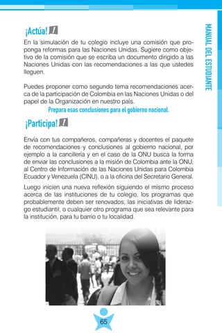 MANUALDELESTUDIANTE
65
En la simulación de tu colegio incluye una comisión que pro-
ponga reformas para las Naciones Unidas. Sugiere como obje-
tivo de la comisión que se escriba un documento dirigido a las
Naciones Unidas con las recomendaciones a las que ustedes
lleguen.
Puedes proponer como segundo tema recomendaciones acer-
ca de la participación de Colombia en las Naciones Unidas o del
papel de la Organización en nuestro país.
Prepara esas conclusiones para el gobierno nacional.
Envía con tus compañeros, compañeras y docentes el paquete
de recomendaciones y conclusiones al gobierno nacional, por
ejemplo a la cancillería y en el caso de la ONU busca la forma
de enviar las conclusiones a la misión de Colombia ante la ONU,
al Centro de Información de las Naciones Unidas para Colombia
Ecuador y Venezuela (CINU), o a la oficina del Secretario General.
Luego inicien una nueva reflexión siguiendo el mismo proceso
acerca de las instituciones de tu colegio, los programas que
probablemente deben ser renovados, las iniciativas de lideraz-
go estudiantil, o cualquier otro programa que sea relevante para
la institución, para tu barrio o tu localidad.
¡Actúa!
¡Participa!
 