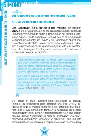 SECRETARÍADEEDUCACIÓNDELDISTRITO-SIMONU
66
Los Objetivos de Desarrollo del Milenio (ODMs)
4.1. La Declaración del Milenio
Los Objetivos de Desarrollo del Milenio, en adelante
ODMs de la Organización de las Naciones Unidas, parten de
un documento conocido como la Declaración del Milenio (Reso-
lución A/55/L.2 de la Asamblea General) que es el resultado de
la reunión de los Jefes de Estado y de Gobierno en Nueva York
en septiembre de 2000. En esa declaración reafirman su adhe-
sión a los propósitos de la Organización y su Carta y allí señalan,
entre otros, los siguientes elementos en lo referente a los valores
y principios de esta Declaración:
Con base en este reconocimiento identifican la realidad
frente a las dificultades para construir una paz justa y du-
radera en todo el mundo conforme a los principios que reafir-
man, por lo cual consideran también la necesidad de generar
acciones para lograr desde el reconocimiento de lo que llaman
“nuestra común humanidad en toda su diversidad” una “mun-
dialización plenamente incluyente y equitativa” que requiere
diseñar políticas y medidas que respondan a esas necesidades y
“Reconocemos que, además de las responsabilidades
que todos tenemos respecto de nuestras sociedades,
nos incumbe la responsabilidad colectiva de respetar y
defender los principios de la dignidad humana, la igual-
dad y la equidad en el plano mundial.
En nuestra calidad de dirigentes, tenemos, pues, un
deber que cumplir respecto de todos los habitantes
del planeta, en especial los más vulnerables y, en par-
ticular, los niños del mundo, a los que pertenece el
futuro.”(ONU, 2000, p.1)
 